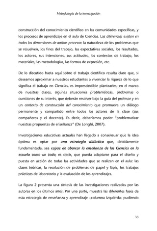 Metodología de la investigación
33
construcción del conocimiento científico en las comunidades específicas, y
los procesos de aprendizaje en el aula de Ciencias. Las diferencias existen en
todas las dimensiones de ambos procesos: la naturaleza de los problemas que
se resuelven, los fines del trabajo, las expectativas sociales, los resultados,
los actores, sus intenciones, sus actitudes, los contextos de trabajo, los
materiales, las metodologías, las formas de expresión, etc.
De lo discutido hasta aquí sobre el trabajo científico resulta claro que, si
deseamos aproximar a nuestros estudiantes a vivenciar la riqueza de lo que
significa el trabajo en Ciencias, es imprescindible plantearles, en el marco
de nuestras clases, algunas situaciones problemáticas, problemas o
cuestiones de su interés, que deberán resolver bajo la guía del profesor y en
un contexto de construcción del conocimiento que promueva un diálogo
permanente y compartido entre todos los actores de la clase (sus
compañeros y el docente). Es decir, deberíamos poder “problematizar
nuestras propuestas de enseñanza” (De Longhi, 2007).
Investigaciones educativas actuales han llegado a consensuar que la idea
óptima es optar por una estrategia didáctica que, debidamente
fundamentada, sea capaz de abarcar la enseñanza de las Ciencias en la
escuela como un todo; es decir, que pueda adaptarse para el diseño y
puesta en acción de todas las actividades que se realizan en el aula: las
clases teóricas, la resolución de problemas de papel y lápiz, los trabajos
prácticos de laboratorio y la evaluación de los aprendizajes.
La figura 2 presenta una síntesis de las investigaciones realizadas por las
autoras en los últimos años. Por una parte, muestra las diferentes fases de
esta estrategia de enseñanza y aprendizaje –columna izquierda- pudiendo
 