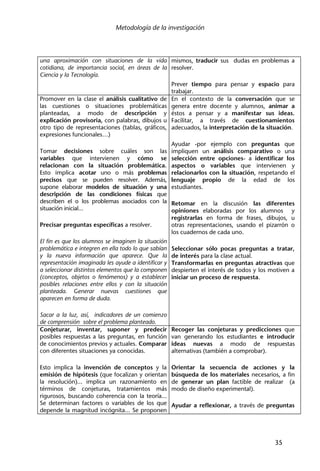 Metodología de la investigación
35
una aproximación con situaciones de la vida
cotidiana, de importancia social, en áreas de la
Ciencia y la Tecnología.
mismos, traducir sus dudas en problemas a
resolver.
Prever tiempo para pensar y espacio para
trabajar.
Promover en la clase el análisis cualitativo de
las cuestiones o situaciones problemáticas
planteadas, a modo de descripción y
explicación provisoria, con palabras, dibujos u
otro tipo de representaciones (tablas, gráficos,
expresiones funcionales…)
Tomar decisiones sobre cuáles son las
variables que intervienen y cómo se
relacionan con la situación problemática.
Esto implica acotar uno o más problemas
precisos que se pueden resolver. Además,
supone elaborar modelos de situación y una
descripción de las condiciones físicas que
describen el o los problemas asociados con la
situación inicial...
Precisar preguntas específicas a resolver.
El fin es que los alumnos se imaginen la situación
problemática e integren en ella todo lo que sabían
y la nueva información que aparece. Que la
representación imaginada les ayude a identificar y
a seleccionar distintos elementos que la componen
(conceptos, objetos o fenómenos) y a establecer
posibles relaciones entre ellos y con la situación
planteada. Generar nuevas cuestiones que
aparecen en forma de duda.
Sacar a la luz, así, indicadores de un comienzo
de comprensión sobre el problema planteado.
En el contexto de la conversación que se
genera entre docente y alumnos, animar a
éstos a pensar y a manifestar sus ideas.
Facilitar, a través de cuestionamientos
adecuados, la interpretación de la situación.
Ayudar -por ejemplo con preguntas que
impliquen un análisis comparativo o una
selección entre opciones- a identificar los
aspectos o variables que intervienen y
relacionarlos con la situación, respetando el
lenguaje propio de la edad de los
estudiantes.
Retomar en la discusión las diferentes
opiniones elaboradas por los alumnos y
registrarlas en forma de frases, dibujos, u
otras representaciones, usando el pizarrón o
los cuadernos de cada uno.
Seleccionar sólo pocas preguntas a tratar,
de interés para la clase actual.
Transformarlas en preguntas atractivas que
despierten el interés de todos y los motiven a
iniciar un proceso de respuesta.
Conjeturar, inventar, suponer y predecir
posibles respuestas a las preguntas, en función
de conocimientos previos y actuales. Comparar
con diferentes situaciones ya conocidas.
Esto implica la invención de conceptos y la
emisión de hipótesis (que focalizan y orientan
la resolución)... implica un razonamiento en
términos de conjeturas, tratamientos más
rigurosos, buscando coherencia con la teoría...
Se determinan factores o variables de los que
depende la magnitud incógnita... Se proponen
Recoger las conjeturas y predicciones que
van generando los estudiantes e introducir
ideas nuevas a modo de respuestas
alternativas (también a comprobar).
Orientar la secuencia de acciones y la
búsqueda de los materiales necesarios, a fin
de generar un plan factible de realizar (a
modo de diseño experimental).
Ayudar a reflexionar, a través de preguntas
 