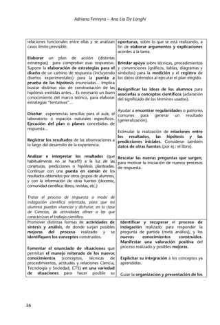 Adriana Ferreyra – Ana Lía De Longhi
36
relaciones funcionales entre ellas y se analizan
casos límite previsible.
Elaborar un plan de acción (distintas
estrategias) para comprobar esas respuestas.
Supone la elaboración de estrategias para el
diseño de un camino de respuesta (incluyendo
diseños experimentales) para la puesta a
prueba de las hipótesis enunciadas... Implica
buscar distintas vías de constrastación de las
hipótesis emitidas antes... Es necesario un buen
conocimiento del marco teórico, para elaborar
estrategias “tentativas”...
Diseñar experiencias sencillas para el aula, el
laboratorio o espacios naturales específicos.
Ejecución del plan o planes concebidos de
respuesta...
Registrar los resultados de las observaciones a
lo largo del desarrollo de la experiencia.
Analizar e interpretar los resultados (que
habitualmente no se hace!!!) a la luz de las
conjeturas, predicciones o hipótesis planteadas.
Continuar con una puesta en común de los
resultados obtenidos por otros grupos de alumnos,
y con la información de otras fuentes (docente,
comunidad científica: libros, revistas, etc.)
Tratar el proceso de respuesta a modo de
indagación científica orientada, para que los
alumnos puedan vivenciar y disfrutar, en la clase
de Ciencias, de actividades afines a las que
caracterizan el trabajo científico.
oportunas, sobre lo que se está realizando, a
fin de elaborar argumentos y explicaciones
acordes a la tarea.
Brindar apoyo sobre técnicas, procedimientos
y convenciones (gráficos, tablas, diagramas y
símbolos) para la medición y el registro de
los datos obtenidos al ejecutar el plan elegido.
Resignificar las ideas de los alumnos para
asociarlas a conceptos científicos (aclaración
del significado de los términos usados).
Ayudar a encontrar regularidades o patrones
comunes para generar un resultado
(generalización).
Estimular la realización de relaciones entre
los resultados, las hipótesis y las
predicciones iniciales. Considerar también
datos de otras fuentes (por ej.: el libro).
Rescatar las nuevas preguntas que surgen,
para motivar la iniciación de nuevos procesos
de respuesta.
Promover distintas formas de actividades de
síntesis y análisis, de donde surjan posibles
mejoras del proceso realizado y se
identifiquen los conceptos construidos.
Fomentar el enunciado de situaciones que
permitan el manejo reiterado de los nuevos
conocimientos (conceptos, técnicas de
procedimientos, actitudes y relaciones Ciencia,
Tecnología y Sociedad, CTS) en una variedad
de situaciones para hacer posible su
Identificar y recuperar el proceso de
indagación realizado para responder la
pregunta de partida (meta análisis), y los
nuevos conocimientos construidos.
Manifestar una valoración positiva del
proceso realizado y posibles mejoras.
Explicitar su integración a los conceptos ya
aprendidos.
Guiar la organización y presentación de los
 