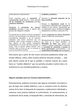 Metodología de la investigación
37
profundización y afianzamiento.
Crear instancias para la exposición y
comunicación social (áulicas o extra áulicas)
de los resultados, las conclusiones y/o los
productos obtenidos.
Favorecer la concepción de nuevos
problemas asociados o que se derivan del
proceso de indagación realizado.
Se pretende que los alumnos vivencien actividades
de cierre, de comunicación y de valoración de los
conocimientos aprendidos y de los procesos
realizados. Que tomen conciencia que un
problema “abre” nuevas cuestiones a resolver y
que, algunas de ellas, pueden investigarse
profundamente en función del interés personal o
social. Todo el proceso debiera permitir una
reflexión sobre la forma en que se construye y
crece el conocimiento científico.
resultados y productos.
Promover la adecuada expresión de las
ideas científicas.
Destacar la importancia social de los
conocimientos adquiridos para interpretar la
realidad en que vivimos, caracterizada por
un importante avance científico-tecnológico
(alfabetización científica y relaciones CTS).
Generar propuestas de nuevas situaciones
donde se utilice este conocimiento.
Retrospectivamente, mostrar la importancia
que tiene en el “hacer científico”, la
diversidad de ideas que genera una
cuestión a resolver (creatividad e inventiva),
la necesidad de someterlas a prueba en
forma permanente (contrastación), y las
características del trabajo para conseguirlo.
Sería bueno que a partir de este marco estructural pudiésemos dirigir una
mirada reflexiva, crítica, sobre nuestras prácticas docentes actuales, … sólo
para darnos cuenta de lo que es posible!, e intentar avanzar de a poco
hacia un “cambio didáctico” que nos permita actualizar nuestra tarea y la
transforme en una actividad gratificante y creativa.
Algunos ejemplos para las Ciencias Experimentales…
Particularmente, podemos enumerar aquí algunas actividades innovadoras a
que da lugar este modelo didáctico y que se comparten entre los distintos
actores de la clase: la búsqueda de respuestas y explicaciones individuales y
colectivas como práctica habitual, la confrontación, el cuestionamiento, la
socialización de las dudas, la búsqueda libre y orientada de información, las
 