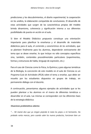 Adriana Ferreyra – Ana Lía De Longhi
38
predicciones y los descubrimientos, el diseño experimental, la cooperación
en los análisis, la elaboración compartida de conclusiones. El desarrollo de
estas actividades que surgen de las características propias del modelo
brinda dinamismo, coherencia y significación interna a sus diferentes
posibilidades de puesta en acción en el aula.
Si bien el Modelo Didáctico propuesto constituye una orientación
importante para planificar la enseñanza y el desarrollo de materiales
didácticos para el aula, el contenido y características de las actividades, que
se planteen finalmente para los alumnos, dependerán estrictamente del
tema que se desee enseñar, lo que incluye no sólo conceptos específicos
sino, también, contenidos procedimentales particulares (experimentos,
formas y estructuras de habla, lenguaje de expresión, etc.)
Para el caso de Ciencias como la Física, la Química y para algunas temáticas
de la Biología, la concreción de este modelo en el aula de Ciencias es un
Programa-Guía de Actividades (PGA) sobre el tema a enseñar, que debe ser
resuelto por los estudiantes dispuestos en grupos de trabajo, en
permanente diálogo con el docente.
A continuación, presentamos algunos ejemplos de actividades que se les
pueden plantear a los alumnos en el marco de diferentes temáticas a
desarrollar en el aula. Las mismas se corresponden con las diferentes fases
de la estrategia didáctica:
Situaciones problemáticas abiertas
“… Mi mamá dice que ya ningún piojicida le mata los piojos a mi hermanito. Ha
probado varias marcas, pero cuando salen los nuevos productos, funcionan bien un
 