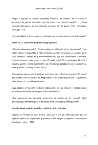 Metodología de la investigación
39
tiempo y después se vuelven totalmente ineficaces. La maestra de la escuela le
recomendó los peines ultra-finos como la única y más barata solución”…. ¿Cómo
explicarías las razones de esta situación, qué pasó con los piojos? (Paz y Bermúdez,
2005, pp. 107)
¿Con qué velocidad debo lanzar la pelota para que la reciba mi compañero de equipo?
Interés de las situaciones problemáticas propuestas
¿Cómo funciona una radio? ¿Cómo funciona un telégrafo? ¿Y un electroimán? ¿Y un
motor eléctrico? Respuestas a estas preguntas pueden encontrarse en campos de la
Física llamados Magnetismo y Electromagnetismo, que hoy comenzamos a estudiar.
Estos temas fueron investigados por científicos del siglo XVIII como Ampère, Oersted y
Faraday, quienes nunca sospecharon las incontables aplicaciones que tendrían sus
investigaciones (Losano y Parietti, 2005).
Como primer paso en este trabajo es importante que reflexionemos acerca del interés
que pueden tener el estudio del Magnetismo y del Electromagnetismo. Discutiremos
todos juntos esta cuestión analizando:
¿Qué aspectos de la vida cotidiana relacionarías con los imanes?, ¿Conoces algún
instrumento que utilice imanes para su funcionamiento?
¿Qué fenómenos nos permitirá comprender el estudio de los imanes?, ¿Qué
aplicaciones pueden tener para el desarrollo de la Tecnología y de la sociedad?
Formulación de modelos y análisis cualitativo de la situación
Elaborar un “modelo de gas” (¿cómo crees que es un gas internamente?) que sea
capaz de explicar las propiedades que hemos citado. Apoyar la propuesta con un dibujo
(Calatayud y otros, 1990).
 