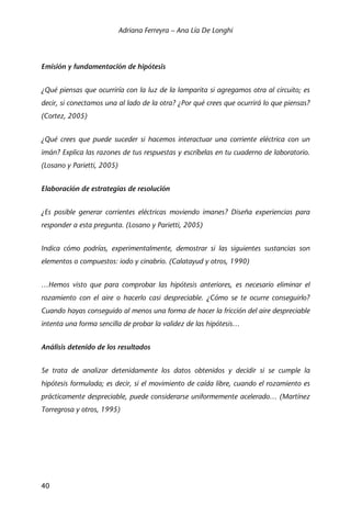 Adriana Ferreyra – Ana Lía De Longhi
40
Emisión y fundamentación de hipótesis
¿Qué piensas que ocurriría con la luz de la lamparita si agregamos otra al circuito; es
decir, si conectamos una al lado de la otra? ¿Por qué crees que ocurrirá lo que piensas?
(Cortez, 2005)
¿Qué crees que puede suceder si hacemos interactuar una corriente eléctrica con un
imán? Explica las razones de tus respuestas y escríbelas en tu cuaderno de laboratorio.
(Losano y Parietti, 2005)
Elaboración de estrategias de resolución
¿Es posible generar corrientes eléctricas moviendo imanes? Diseña experiencias para
responder a esta pregunta. (Losano y Parietti, 2005)
Indica cómo podrías, experimentalmente, demostrar si las siguientes sustancias son
elementos o compuestos: iodo y cinabrio. (Calatayud y otros, 1990)
…Hemos visto que para comprobar las hipótesis anteriores, es necesario eliminar el
rozamiento con el aire o hacerlo casi despreciable. ¿Cómo se te ocurre conseguirlo?
Cuando hayas conseguido al menos una forma de hacer la fricción del aire despreciable
intenta una forma sencilla de probar la validez de las hipótesis…
Análisis detenido de los resultados
Se trata de analizar detenidamente los datos obtenidos y decidir si se cumple la
hipótesis formulada; es decir, si el movimiento de caída libre, cuando el rozamiento es
prácticamente despreciable, puede considerarse uniformemente acelerado… (Martínez
Torregrosa y otros, 1995)
 