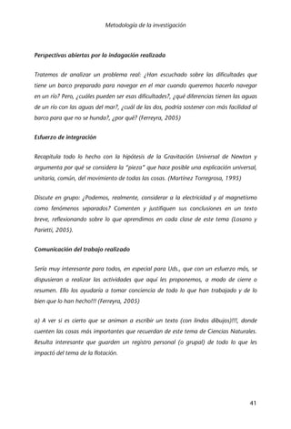 Metodología de la investigación
41
Perspectivas abiertas por la indagación realizada
Tratemos de analizar un problema real: ¿Han escuchado sobre las dificultades que
tiene un barco preparado para navegar en el mar cuando queremos hacerlo navegar
en un río? Pero, ¿cuáles pueden ser esas dificultades?, ¿qué diferencias tienen las aguas
de un río con las aguas del mar?, ¿cuál de las dos, podría sostener con más facilidad al
barco para que no se hunda?, ¿por qué? (Ferreyra, 2005)
Esfuerzo de integración
Recapitula todo lo hecho con la hipótesis de la Gravitación Universal de Newton y
argumenta por qué se considera la “pieza” que hace posible una explicación universal,
unitaria, común, del movimiento de todas las cosas. (Martínez Torregrosa, 1995)
Discute en grupo: ¿Podemos, realmente, considerar a la electricidad y al magnetismo
como fenómenos separados? Comenten y justifiquen sus conclusiones en un texto
breve, reflexionando sobre lo que aprendimos en cada clase de este tema (Losano y
Parietti, 2005).
Comunicación del trabajo realizado
Sería muy interesante para todos, en especial para Uds., que con un esfuerzo más, se
dispusieran a realizar las actividades que aquí les proponemos, a modo de cierre o
resumen. Ello los ayudaría a tomar conciencia de todo lo que han trabajado y de lo
bien que lo han hecho!!! (Ferreyra, 2005)
a) A ver si es cierto que se animan a escribir un texto (con lindos dibujos)!!!, donde
cuenten las cosas más importantes que recuerdan de este tema de Ciencias Naturales.
Resulta interesante que guarden un registro personal (o grupal) de todo lo que les
impactó del tema de la flotación.
 