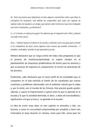 Adriana Ferreyra – Ana Lía De Longhi
42
b) Sería muy bueno que adjuntaran al texto algunos comentarios sobre: qué ideas (o
conceptos) les resultaron más difíciles de comprender; qué cosas son capaces de
explicar solos (sin ayuda) a un amigo; qué opinan sobre la forma en que han trabajado
este tema. Finalmente, ¿se divirtieron?
c) ¿Y si arman un afiche por grupo? Ya sabemos que la respuesta será: Ufa!!, ¿todavía
nos piden más cosas?.
Pero.... Podrían exponer el afiche en la escuela o utilizarlo como una guía para contarle
a los compañeros de otros cursos algunas cosas nuevas que pueden interesarles... Y
también, mirándolo, recordar lo que aprendimos juntos.
Debiera destacarse que un rasgo común de todas estas propuestas es que
el proceso de enseñanza/aprendizaje se origina siempre en el
planteamiento de situaciones problemáticas de interés para los alumnos y
que su proceso de respuesta es, propiamente, el camino de aprendizaje de
los alumnos.
Finalmente, cabe destacarse que el nuevo perfil de las actividades que se
comparten en el aula estimula el interés de los estudiantes por nuevas
cuestiones y problemas relacionados con el ambiente natural que lo rodea
y, por lo tanto, con el mundo de las Ciencias. Este proceso puede ayudar,
además, a superar la fragmentación o ruptura entre lo que se aprende en la
escuela y lo que la sociedad demanda; es decir, a dotar de funcionalidad y
significación a lo que se hace y se aprende en la escuela.
La idea de incluir estas ideas en este capítulo es animarlos a Uds., los
lectores, a crecer en una actitud comprometida por actualizar y hacer más
motivadora la tarea docente en ciencias, tanto para Uds. como para los
 