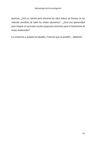 Metodología de la investigación
43
alumnos. ¿Será un camino para disminuir los altos índices de fracasos en las
materias científicas de todos los niveles educativos?... ¿Será una oportunidad
para integrar al curriculum escolar propuestas atractivas para el tratamiento de
temas ambientales?
Los invitamos a aceptar los desafíos. Creemos que es posible!... Adelante!
 