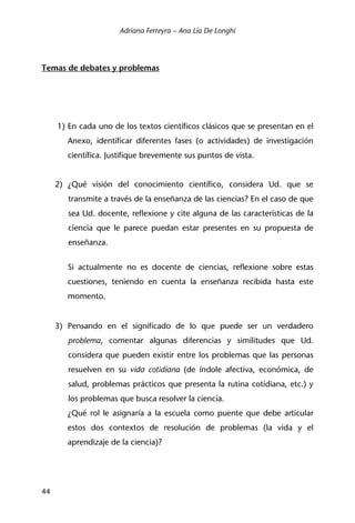 Adriana Ferreyra – Ana Lía De Longhi
44
Temas de debates y problemas
1) En cada uno de los textos científicos clásicos que se presentan en el
Anexo, identificar diferentes fases (o actividades) de investigación
científica. Justifique brevemente sus puntos de vista.
2) ¿Qué visión del conocimiento científico, considera Ud. que se
transmite a través de la enseñanza de las ciencias? En el caso de que
sea Ud. docente, reflexione y cite alguna de las características de la
ciencia que le parece puedan estar presentes en su propuesta de
enseñanza.
Si actualmente no es docente de ciencias, reflexione sobre estas
cuestiones, teniendo en cuenta la enseñanza recibida hasta este
momento.
3) Pensando en el significado de lo que puede ser un verdadero
problema, comentar algunas diferencias y similitudes que Ud.
considera que pueden existir entre los problemas que las personas
resuelven en su vida cotidiana (de índole afectiva, económica, de
salud, problemas prácticos que presenta la rutina cotidiana, etc.) y
los problemas que busca resolver la ciencia.
¿Qué rol le asignaría a la escuela como puente que debe articular
estos dos contextos de resolución de problemas (la vida y el
aprendizaje de la ciencia)?
 