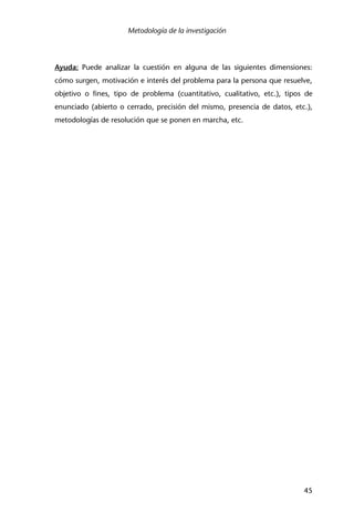 Metodología de la investigación
45
Ayuda: Puede analizar la cuestión en alguna de las siguientes dimensiones:
cómo surgen, motivación e interés del problema para la persona que resuelve,
objetivo o fines, tipo de problema (cuantitativo, cualitativo, etc.), tipos de
enunciado (abierto o cerrado, precisión del mismo, presencia de datos, etc.),
metodologías de resolución que se ponen en marcha, etc.
 