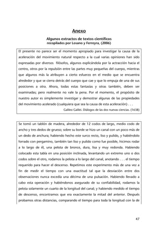47
Anexo
Algunos extractos de textos científicos
recopilados por Losano y Ferreyra, (2006)
El presente no parece ser el momento apropiado para investigar la causa de la
aceleración del movimiento natural respecto a la cual varias opiniones han sido
expresadas por diversos filósofos, algunos explicándola por la actracción hacia el
centro, otros por la repulsión entre las partes muy pequeñas del cuerpo, mientras
que algunos más la atribuyen a cierto esfuerzo en el medio que se encuentra
alrededor y que se cierra detrás del cuerpo que cae y que lo empuja de una de sus
posiciones a otra. Ahora, todas estas fantasías y otras también, deben ser
examinadas; pero realmente no vale la pena. Por el momento, el propósito de
nuestro autor es simplemente investigar y demostrar algunas de las propiedades
del movimiento acelerado (cualquiera que sea la causa de esta aceleración) . . .
Galileo Galilei. Diálogos de las dos nuevas ciencias. (1638)
Se tomó un tablón de madera, alrededor de 12 codos de largo, medio codo de
ancho y tres dedos de grueso; sobre su borde se hizo un canal con un poco más de
un dedo de anchura; habiendo hecho este surco recto, liso y pulido, y habiéndolo
forrado con pergamino, también tan liso y pulido como fue posible, hicimos rodar
a lo largo de él, una pelota de bronce, dura, lisa y muy redonda. Habiendo
colocado esta tabla en una posición inclinada, levantando un extremo uno o dos
codos sobre el otro, rodamos la pelota a lo largo del canal, anotando . . . el tiempo
requerido para hacer el descenso. Repetimos este experimento más de una vez a
fin de medir el tiempo con una exactitud tal que la desviación entre dos
observaciones nunca excedía una décima de una pulsación. Habiendo llevado a
cabo esta operación y habiéndonos asegurado de su confiabilidad, rodamos la
pelota solamente un cuarto de la longitud del canal; y habiendo medido el tiempo
de descenso, encontramos que era exactamente la mitad del anterior. Después
probamos otras distancias, comparando el tiempo para toda la longitud con la de
 