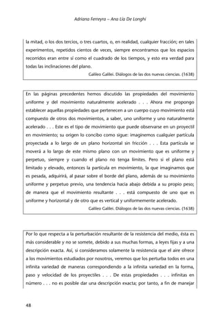Adriana Ferreyra – Ana Lía De Longhi
48
la mitad, o los dos tercios, o tres cuartos, o, en realidad, cualquier fracción; en tales
experimentos, repetidos cientos de veces, siempre encontramos que los espacios
recorridos eran entre sí como el cuadrado de los tiempos, y esto era verdad para
todas las inclinaciones del plano.
Galileo Galilei. Diálogos de las dos nuevas ciencias. (1638)
En las páginas precedentes hemos discutido las propiedades del movimiento
uniforme y del movimiento naturalmente acelerado . . . Ahora me propongo
establecer aquellas propiedades que pertenecen a un cuerpo cuyo movimiento está
compuesto de otros dos movimientos, a saber, uno uniforme y uno naturalmente
acelerado . . . Este es el tipo de movimiento que puede observarse en un proyectil
en movimiento; su origen lo concibo como sigue: imaginemos cualquier partícula
proyectada a lo largo de un plano horizontal sin fricción . . . Esta partícula se
moverá a lo largo de este mismo plano con un movimiento que es uniforme y
perpetuo, siempre y cuando el plano no tenga límites. Pero si el plano está
limitado y elevado, entonces la partícula en movimiento, la que imaginamos que
es pesada, adquirirá, al pasar sobre el borde del plano, además de su movimiento
uniforme y perpetuo previo, una tendencia hacia abajo debida a su propio peso;
de manera que el movimiento resultante . . . está compuesto de uno que es
uniforme y horizontal y de otro que es vertical y uniformemente acelerado.
Galileo Galilei. Diálogos de las dos nuevas ciencias. (1638)
Por lo que respecta a la perturbación resultante de la resistencia del medio, ésta es
más considerable y no se somete, debido a sus muchas formas, a leyes fijas y a una
descripción exacta. Así, si consideramos solamente la resistencia que el aire ofrece
a los movimientos estudiados por nosotros, veremos que los perturba todos en una
infinita variedad de maneras correspondiendo a la infinita variedad en la forma,
paso y velocidad de los proyectiles . . . De estas propiedades . . . infinitas en
número . . . no es posible dar una descripción exacta; por tanto, a fin de manejar
 