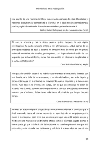 Metodología de la investigación
49
este asunto de una manera científica, es necesario apartarse de estas dificultades y,
habiendo descubierto y demostrado lo teoremas en el caso de no haber resistencia,
usarlos y aplicarlos con tales limitaciones como la experiencia enseñará.
Galileo Galilei. Diálogos de las dos nuevas ciencias. (1638)
Tú eres la primera y casi la única persona quien, después de una rápida
investigación, ha dado completo crédito a mis afirmaciones… ¿Qué opinas de los
principales filósofos de aquí, a quienes he ofrecido miles de veces por mi propia
voluntad mostrarles mis estudios, pero quienes, con la pesada obstinación de una
serpiente que se ha satisfecho, nunca han consentido en observar a los planetas, o
la Luna, o el telescopio?
Carta de Galileo Galilei a J. Kepler
Me gustaría también saber si no habéis experimentado si una piedra lanzada con
una honda, o la bala de un mosquete, o un tiro de ballesta, van más deprisa y
tienen más fuerza en la mitad de su movimiento, que al principio, y si tienen más
efecto. Pues ésta es la creencia del vulgo, con la que sin embargo no están de
acuerdo mis razones; y yo encuentro que las cosas que son empujadas y que no se
mueven por sí mismas, deben tener más fuerza al principio que la que después
tienen.
Carta de Descartes a Mersenne (1630)
No creo en absoluto que el proyectil vaya nunca menos deprisa al principio que al
final, contando desde el primer momento en que deja de ser empujado por la
mano o la máquina; pero creo que un mosquete que sólo está alejado un pie y
medio de una muralla no tendrá tanto efecto como si estuviese alejado quince o
veinte pasos, ya que la bala al salir del mosquete no puede expulsar el aire que está
entre ella y esta muralla tan fácilmente y así debe ir menos deprisa que si esta
 