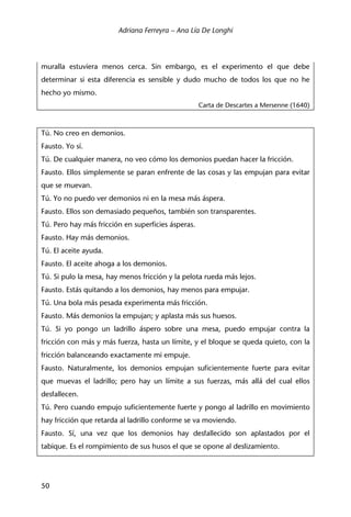 Adriana Ferreyra – Ana Lía De Longhi
50
muralla estuviera menos cerca. Sin embargo, es el experimento el que debe
determinar si esta diferencia es sensible y dudo mucho de todos los que no he
hecho yo mismo.
Carta de Descartes a Mersenne (1640)
Tú. No creo en demonios.
Fausto. Yo sí.
Tú. De cualquier manera, no veo cómo los demonios puedan hacer la fricción.
Fausto. Ellos simplemente se paran enfrente de las cosas y las empujan para evitar
que se muevan.
Tú. Yo no puedo ver demonios ni en la mesa más áspera.
Fausto. Ellos son demasiado pequeños, también son transparentes.
Tú. Pero hay más fricción en superficies ásperas.
Fausto. Hay más demonios.
Tú. El aceite ayuda.
Fausto. El aceite ahoga a los demonios.
Tú. Si pulo la mesa, hay menos fricción y la pelota rueda más lejos.
Fausto. Estás quitando a los demonios, hay menos para empujar.
Tú. Una bola más pesada experimenta más fricción.
Fausto. Más demonios la empujan; y aplasta más sus huesos.
Tú. Si yo pongo un ladrillo áspero sobre una mesa, puedo empujar contra la
fricción con más y más fuerza, hasta un límite, y el bloque se queda quieto, con la
fricción balanceando exactamente mi empuje.
Fausto. Naturalmente, los demonios empujan suficientemente fuerte para evitar
que muevas el ladrillo; pero hay un límite a sus fuerzas, más allá del cual ellos
desfallecen.
Tú. Pero cuando empujo suficientemente fuerte y pongo al ladrillo en movimiento
hay fricción que retarda al ladrillo conforme se va moviendo.
Fausto. Sí, una vez que los demonios hay desfallecido son aplastados por el
tabique. Es el rompimiento de sus husos el que se opone al deslizamiento.
 