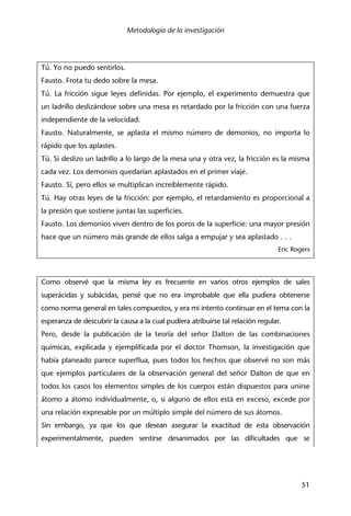 Metodología de la investigación
51
Tú. Yo no puedo sentirlos.
Fausto. Frota tu dedo sobre la mesa.
Tú. La fricción sigue leyes definidas. Por ejemplo, el experimento demuestra que
un ladrillo deslizándose sobre una mesa es retardado por la fricción con una fuerza
independiente de la velocidad.
Fausto. Naturalmente, se aplasta el mismo número de demonios, no importa lo
rápido que los aplastes.
Tú. Si deslizo un ladrillo a lo largo de la mesa una y otra vez, la fricción es la misma
cada vez. Los demonios quedarían aplastados en el primer viaje.
Fausto. Sí, pero ellos se multiplican increíblemente rápido.
Tú. Hay otras leyes de la fricción: por ejemplo, el retardamiento es proporcional a
la presión que sostiene juntas las superficies.
Fausto. Los demonios viven dentro de los poros de la superficie: una mayor presión
hace que un número más grande de ellos salga a empujar y sea aplastado . . .
Eric Rogers
Como observé que la misma ley es frecuente en varios otros ejemplos de sales
superácidas y subácidas, pensé que no era improbable que ella pudiera obtenerse
como norma general en tales compuestos, y era mi intento continuar en el tema con la
esperanza de descubrir la causa a la cual pudiera atribuirse tal relación regular.
Pero, desde la publicación de la teoría del señor Dalton de las combinaciones
químicas, explicada y ejemplificada por el doctor Thomson, la investigación que
había planeado parece superflua, pues todos los hechos que observé no son más
que ejemplos particulares de la observación general del señor Dalton de que en
todos los casos los elementos simples de los cuerpos están dispuestos para unirse
átomo a átomo individualmente, o, si alguno de ellos está en exceso, excede por
una relación expresable por un múltiplo simple del número de sus átomos.
Sin embargo, ya que los que desean asegurar la exactitud de esta observación
experimentalmente, pueden sentirse desanimados por las dificultades que se
 