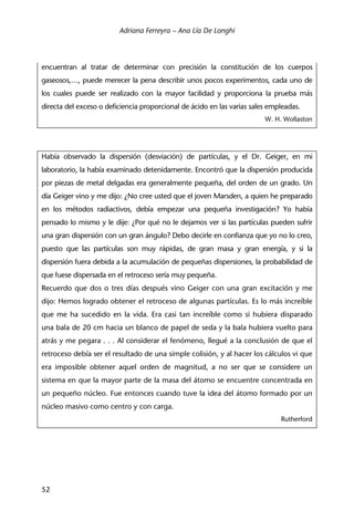 Adriana Ferreyra – Ana Lía De Longhi
52
encuentran al tratar de determinar con precisión la constitución de los cuerpos
gaseosos,…, puede merecer la pena describir unos pocos experimentos, cada uno de
los cuales puede ser realizado con la mayor facilidad y proporciona la prueba más
directa del exceso o deficiencia proporcional de ácido en las varias sales empleadas.
W. H. Wollaston
Había observado la dispersión (desviación) de partículas, y el Dr. Geiger, en mi
laboratorio, la había examinado detenidamente. Encontró que la dispersión producida
por piezas de metal delgadas era generalmente pequeña, del orden de un grado. Un
día Geiger vino y me dijo: ¿No cree usted que el joven Marsden, a quien he preparado
en los métodos radiactivos, debía empezar una pequeña investigación? Yo había
pensado lo mismo y le dije: ¿Por qué no le dejamos ver si las partículas pueden sufrir
una gran dispersión con un gran ángulo? Debo decirle en confianza que yo no lo creo,
puesto que las partículas son muy rápidas, de gran masa y gran energía, y si la
dispersión fuera debida a la acumulación de pequeñas dispersiones, la probabilidad de
que fuese dispersada en el retroceso sería muy pequeña.
Recuerdo que dos o tres días después vino Geiger con una gran excitación y me
dijo: Hemos logrado obtener el retroceso de algunas partículas. Es lo más increíble
que me ha sucedido en la vida. Era casi tan increíble como si hubiera disparado
una bala de 20 cm hacia un blanco de papel de seda y la bala hubiera vuelto para
atrás y me pegara . . . Al considerar el fenómeno, llegué a la conclusión de que el
retroceso debía ser el resultado de una simple colisión, y al hacer los cálculos vi que
era imposible obtener aquel orden de magnitud, a no ser que se considere un
sistema en que la mayor parte de la masa del átomo se encuentre concentrada en
un pequeño núcleo. Fue entonces cuando tuve la idea del átomo formado por un
núcleo masivo como centro y con carga.
Rutherford
 