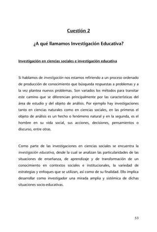 53
Cuestión 2
¿A qué llamamos Investigación Educativa?
Investigación en ciencias sociales e investigación educativa
Si hablamos de investigación nos estamos refiriendo a un proceso ordenado
de producción de conocimiento que búsqueda respuestas a problemas y a
la vez plantea nuevos problemas. Son variados los métodos para transitar
este camino que se diferencian principalmente por las características del
área de estudio y del objeto de análisis. Por ejemplo hay investigaciones
tanto en ciencias naturales como en ciencias sociales, en las primeras el
objeto de análisis es un hecho o fenómeno natural y en la segunda, es el
hombre en su vida social, sus acciones, decisiones, pensamientos o
discurso, entre otras.
Como parte de las investigaciones en ciencias sociales se encuentra la
investigación educativa, desde la cual se analizan las particularidades de las
situaciones de enseñanza, de aprendizaje y de transformación de un
conocimiento en contextos sociales e institucionales, la variedad de
estrategias y enfoques que se utilizan, así como de su finalidad. Ello implica
desarrollar como investigador una mirada amplia y sistémica de dichas
situaciones socio-educativas.
 