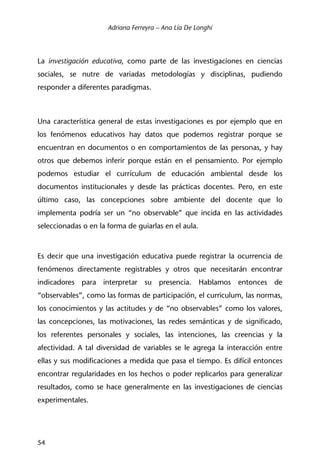 Adriana Ferreyra – Ana Lía De Longhi
54
La investigación educativa, como parte de las investigaciones en ciencias
sociales, se nutre de variadas metodologías y disciplinas, pudiendo
responder a diferentes paradigmas.
Una característica general de estas investigaciones es por ejemplo que en
los fenómenos educativos hay datos que podemos registrar porque se
encuentran en documentos o en comportamientos de las personas, y hay
otros que debemos inferir porque están en el pensamiento. Por ejemplo
podemos estudiar el currículum de educación ambiental desde los
documentos institucionales y desde las prácticas docentes. Pero, en este
último caso, las concepciones sobre ambiente del docente que lo
implementa podría ser un “no observable” que incida en las actividades
seleccionadas o en la forma de guiarlas en el aula.
Es decir que una investigación educativa puede registrar la ocurrencia de
fenómenos directamente registrables y otros que necesitarán encontrar
indicadores para interpretar su presencia. Hablamos entonces de
“observables”, como las formas de participación, el curriculum, las normas,
los conocimientos y las actitudes y de “no observables” como los valores,
las concepciones, las motivaciones, las redes semánticas y de significado,
los referentes personales y sociales, las intenciones, las creencias y la
afectividad. A tal diversidad de variables se le agrega la interacción entre
ellas y sus modificaciones a medida que pasa el tiempo. Es difícil entonces
encontrar regularidades en los hechos o poder replicarlos para generalizar
resultados, como se hace generalmente en las investigaciones de ciencias
experimentales.
 