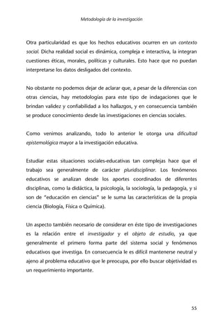 Metodología de la investigación
55
Otra particularidad es que los hechos educativos ocurren en un contexto
social. Dicha realidad social es dinámica, compleja e interactiva, la integran
cuestiones éticas, morales, políticas y culturales. Esto hace que no puedan
interpretarse los datos desligados del contexto.
No obstante no podemos dejar de aclarar que, a pesar de la diferencias con
otras ciencias, hay metodologías para este tipo de indagaciones que le
brindan validez y confiabilidad a los hallazgos, y en consecuencia también
se produce conocimiento desde las investigaciones en ciencias sociales.
Como venimos analizando, todo lo anterior le otorga una dificultad
epistemológica mayor a la investigación educativa.
Estudiar estas situaciones sociales-educativas tan complejas hace que el
trabajo sea generalmente de carácter pluridisciplinar. Los fenómenos
educativos se analizan desde los aportes coordinados de diferentes
disciplinas, como la didáctica, la psicología, la sociología, la pedagogía, y si
son de “educación en ciencias” se le suma las características de la propia
ciencia (Biología, Física o Química).
Un aspecto también necesario de considerar en éste tipo de investigaciones
es la relación entre el investigador y el objeto de estudio, ya que
generalmente el primero forma parte del sistema social y fenómenos
educativos que investiga. En consecuencia le es difícil mantenerse neutral y
ajeno al problema educativo que le preocupa, por ello buscar objetividad es
un requerimiento importante.
 