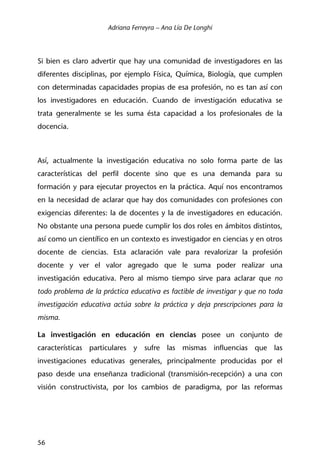 Adriana Ferreyra – Ana Lía De Longhi
56
Si bien es claro advertir que hay una comunidad de investigadores en las
diferentes disciplinas, por ejemplo Física, Química, Biología, que cumplen
con determinadas capacidades propias de esa profesión, no es tan así con
los investigadores en educación. Cuando de investigación educativa se
trata generalmente se les suma ésta capacidad a los profesionales de la
docencia.
Así, actualmente la investigación educativa no solo forma parte de las
características del perfil docente sino que es una demanda para su
formación y para ejecutar proyectos en la práctica. Aquí nos encontramos
en la necesidad de aclarar que hay dos comunidades con profesiones con
exigencias diferentes: la de docentes y la de investigadores en educación.
No obstante una persona puede cumplir los dos roles en ámbitos distintos,
así como un científico en un contexto es investigador en ciencias y en otros
docente de ciencias. Esta aclaración vale para revalorizar la profesión
docente y ver el valor agregado que le suma poder realizar una
investigación educativa. Pero al mismo tiempo sirve para aclarar que no
todo problema de la práctica educativa es factible de investigar y que no toda
investigación educativa actúa sobre la práctica y deja prescripciones para la
misma.
La investigación en educación en ciencias posee un conjunto de
características particulares y sufre las mismas influencias que las
investigaciones educativas generales, principalmente producidas por el
paso desde una enseñanza tradicional (transmisión-recepción) a una con
visión constructivista, por los cambios de paradigma, por las reformas
 