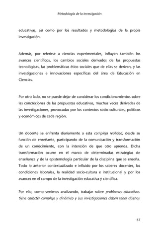 Metodología de la investigación
57
educativas, así como por los resultados y metodologías de la propia
investigación.
Además, por referirse a ciencias experimentales, influyen también los
avances científicos, los cambios sociales derivados de las propuestas
tecnológicas, las problemáticas ético sociales que de ellas se derivan, y las
investigaciones e innovaciones específicas del área de Educación en
Ciencias.
Por otro lado, no se puede dejar de considerar los condicionamientos sobre
las concreciones de las propuestas educativas, muchas veces derivadas de
las investigaciones, provocadas por los contextos socio-culturales, políticos
y económicos de cada región.
Un docente se enfrenta diariamente a esta compleja realidad, desde su
función de enseñante, participando de la comunicación y transformación
de un conocimiento, con la intención de que otro aprenda. Dicha
transformación ocurre en el marco de determinadas estrategias de
enseñanza y de la epistemología particular de la disciplina que se enseña.
Todo lo anterior contextualizado e influido por los saberes docentes, las
condiciones laborales, la realidad socio-cultura e institucional y por los
avances en el campo de la investigación educativa y científica.
Por ello, como venimos analizando, trabajar sobre problemas educativos
tiene carácter complejo y dinámico y sus investigaciones deben tener diseños
 