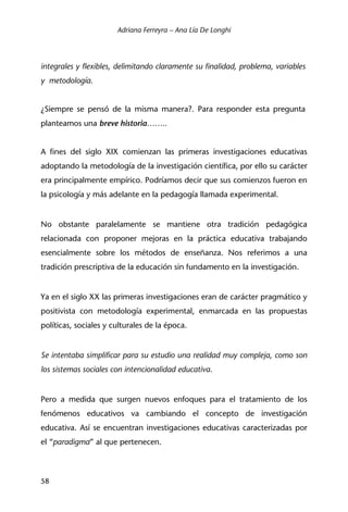 Adriana Ferreyra – Ana Lía De Longhi
58
integrales y flexibles, delimitando claramente su finalidad, problema, variables
y metodología.
¿Siempre se pensó de la misma manera?. Para responder esta pregunta
planteamos una breve historia……..
A fines del siglo XIX comienzan las primeras investigaciones educativas
adoptando la metodología de la investigación científica, por ello su carácter
era principalmente empírico. Podríamos decir que sus comienzos fueron en
la psicología y más adelante en la pedagogía llamada experimental.
No obstante paralelamente se mantiene otra tradición pedagógica
relacionada con proponer mejoras en la práctica educativa trabajando
esencialmente sobre los métodos de enseñanza. Nos referimos a una
tradición prescriptiva de la educación sin fundamento en la investigación.
Ya en el siglo XX las primeras investigaciones eran de carácter pragmático y
positivista con metodología experimental, enmarcada en las propuestas
políticas, sociales y culturales de la época.
Se intentaba simplificar para su estudio una realidad muy compleja, como son
los sistemas sociales con intencionalidad educativa.
Pero a medida que surgen nuevos enfoques para el tratamiento de los
fenómenos educativos va cambiando el concepto de investigación
educativa. Así se encuentran investigaciones educativas caracterizadas por
el “paradigma” al que pertenecen.
 