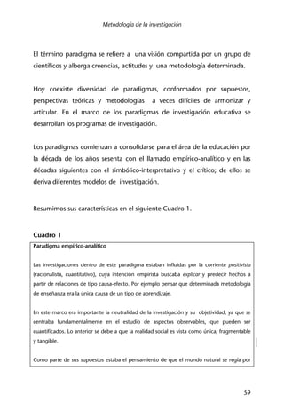 Metodología de la investigación
59
El término paradigma se refiere a una visión compartida por un grupo de
científicos y alberga creencias, actitudes y una metodología determinada.
Hoy coexiste diversidad de paradigmas, conformados por supuestos,
perspectivas teóricas y metodologías a veces difíciles de armonizar y
articular. En el marco de los paradigmas de investigación educativa se
desarrollan los programas de investigación.
Los paradigmas comienzan a consolidarse para el área de la educación por
la década de los años sesenta con el llamado empírico-analítico y en las
décadas siguientes con el simbólico-interpretativo y el crítico; de ellos se
deriva diferentes modelos de investigación.
Resumimos sus características en el siguiente Cuadro 1.
Cuadro 1
Paradigma empírico-analítico
Las investigaciones dentro de este paradigma estaban influidas por la corriente positivista
(racionalista, cuantitativo), cuya intención empirista buscaba explicar y predecir hechos a
partir de relaciones de tipo causa-efecto. Por ejemplo pensar que determinada metodología
de enseñanza era la única causa de un tipo de aprendizaje.
En este marco era importante la neutralidad de la investigación y su objetividad, ya que se
centraba fundamentalmente en el estudio de aspectos observables, que pueden ser
cuantificados. Lo anterior se debe a que la realidad social es vista como única, fragmentable
y tangible.
Como parte de sus supuestos estaba el pensamiento de que el mundo natural se regía por
 