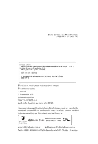 Diseño de tapas: José Manuel Campos
campos@mail.oac.uncor.edu
Ferreyra, Adriana
Metodología de la investigación I / Adriana Ferreyra y Ana Lía De Longhi. - 1a ed. -
Córdoba : Encuentro Grupo Editor, 2010.
130 p. ; 25x17 cm. - (Salud Ambiental)
ISBN 978-987-1432-48-6
1. Metodología de la Investigación. I. De Longhi, Ana Lía II. Título
CDD 001.42
© Fundación pensar y hacer para el desarrollo integral
© Editorial Encuentro
1° Edición.
2º Reimpresión 2011
Impreso en Argentina
ISBN:978-987-1432-48-6
Queda hecho el depósito que marca la ley 11.723.
Ninguna parte de esta publicación, incluido el diseño de tapa, puede ser reproducida,
almacenada o transmitida por ningún medio, ya sea electrónico, químico, mecánico,
óptico, de grabación o por fotocopia sin autorización previa.
www.editorialbrujas.com.ar publicaciones@editorialbrujas.com.ar
Tel/fax: (0351) 4606044 / 4691616- Pasaje España 1485 Córdoba - Argentina.
Miembros de la CÁMARA
ARGENTINA DEL LIBRO
 