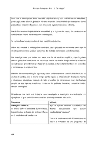 Adriana Ferreyra – Ana Lía De Longhi
60
leyes que el investigador debía descubrir objetivamente y con procedimientos científicos,
para luego poder explicar, predecir. Por ello el tipo de conocimiento que se esperaba como
producto de estas investigaciones eran en general leyes nemotécnicas y teorías.
Era de fundamental importancia la neutralidad y el rigor en los datos, sin contemplar las
cuestiones de valores en investigador e investigado.
Su metodología fundamental es de tipo hipotético-deductiva.
Desde esta mirada la investigación educativa debía proceder de la misma forma que la
investigación científica y seguir las normas del método científico en sentido riguroso.
Las investigaciones que tenían más valor eran las de carácter empírico y que lograban
realizar generalizaciones desde los resultados. Desde las mismas luego alimentar las teorías
educativas que prescribirían qué hacer en la práctica, independientemente de los contextos
y personas que lo implementen.
El hecho de usar metodologías rigurosas y datos preferentemente cuantificables facilitaba su
análisis de validez, pero al mismo tiempo perdía riqueza la interpretación de algunos hechos
y situaciones educativas, dejando de lado el análisis de dimensiones muy significativas
propias de este tipo de cuestiones, como son las políticas, humanas, comunicacionales,
éticas e ideológicas.
El hecho de que había una distancia entre investigador e investigado se manifestaba por
ejemplo en la gran sedación entre docentes e investigadores en educación.
Programa Método
Presagio – Producto
Se analiza cómo la capacidad, la personalidad,
la experiencia y la eficacia del profesor influyen
en el rendimiento de los alumnos.
Aquí se aplican métodos controlados con
diseños estructurados que buscan
explicaciones “causales”.
Toman al rendimiento del alumno como un
efecto e indicador de una propuesta de
 