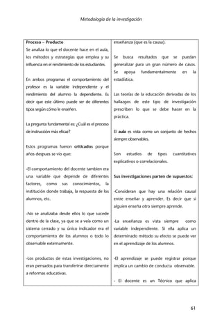 Metodología de la investigación
61
Proceso – Producto
Se analiza lo que el docente hace en el aula,
los métodos y estrategias que emplea y su
influencia en el rendimiento de los estudiantes.
En ambos programas el comportamiento del
profesor es la variable independiente y el
rendimiento del alumno la dependiente. Es
decir que este último puede ser de diferentes
tipos según cómo le enseñen.
La pregunta fundamental es: ¿Cuál es el proceso
de instrucción más eficaz?
Estos programas fueron criticados porque
años despues se vio que:
-El comportamiento del docente tambien era
una variable que depende de diferentes
factores, como sus conocimientos, la
institución donde trabaja, la respuesta de los
alumnos, etc.
-No se analizaba desde ellos lo que sucede
dentro de la clase, ya que se a veía como un
sistema cerrado y su único indicador era el
comportamiento de los alumnos o todo lo
observable externamente.
-Los productos de estas investigaciones, no
eran pensados para transferirse directamente
a reformas educativas.
enseñanza (que es la causa).
Se busca resultados que se puedan
generalizar para un gran número de casos.
Se apoya fundamentalmente en la
estadística.
Las teorías de la educación derivadas de los
hallazgos de este tipo de investigación
prescriben lo que se debe hacer en la
práctica.
El aula es vista como un conjunto de hechos
siempre observables.
Son estudios de tipos cuantitativos
explicativos o correlacionales.
Sus investigaciones parten de supuestos:
-Consideran que hay una relación causal
entre enseñar y aprender. Es decir que si
alguien enseña otro siempre aprende.
-La enseñanza es vista siempre como
variable independiente. Si ella aplica un
determinado método su efecto se puede ver
en el aprendizaje de los alumnos.
-El aprendizaje se puede registrar porque
implica un cambio de conducta observable.
- El docente es un Técnico que aplica
 