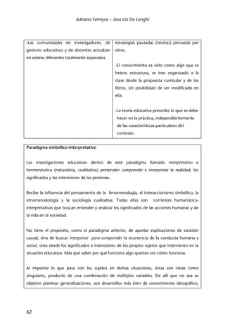 Adriana Ferreyra – Ana Lía De Longhi
62
-Las comunidades de investigadores, de
gestores educativos y de docentes actuaban
en esferas diferentes totalmente separados.
estrategias pautadas (recetas) pensadas por
otros.
-El conocimiento es visto como algo que se
hetero estructura, se trae organizado a la
clase desde la propuesta curricular y de los
libros, sin posibilidad de ser modificado en
ella.
-La teoría educativa prescribe lo que se debe
hacer en la práctica, independientemente
de las características particulares del
contexto.
Paradigma simbólico-interpretativo
Las investigaciones educativas dentro de este paradigma llamado interpretativo o
hermenéutico (naturalista, cualitativo) pretenden comprender e interpretar la realidad, los
significados y las intenciones de las personas.
Recibe la influencia del pensamiento de la fenomenología, el interaccionismo simbólico, la
etnometodología y la sociología cualitativa. Todas ellas son corrientes humanístico-
interpretativas que buscan entender y analizar los significados de las acciones humanas y de
la vida en la sociedad.
No tiene el propósito, como el paradigma anterior, de aportar explicaciones de carácter
causal, sino de buscar interpretar para comprender la ocurrencia de la conducta humana y
social, vista desde los significados e intenciones de los propios sujetos que intervienen en la
situación educativa. Más que saber por qué funciona algo querían ver cómo funciona.
Al importar lo que pasa con los sujetos en dichas situaciones, éstas son vistas como
singulares, producto de una combinación de múltiples variables. De allí que no sea su
objetivo plantear generalizaciones, son desarrollos más bien de conocimiento ideográfico,
 