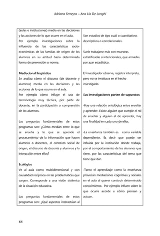 Adriana Ferreyra – Ana Lía De Longhi
64
(aulas e instituciones) media en las decisiones
y las acciones de lo que ocurre en el aula.
Por ejemplo investigaciones sobre la
influencia de las características socio-
económicas de las familias de origen de los
alumnos en su actitud hacia determinada
forma de prevención o norma.
Mediacional lingüístico
Se analiza cómo el discurso (de docente y
alumnos) media en las decisiones y las
acciones de lo que ocurre en el aula.
Por ejemplo cómo influye el uso de
terminología muy técnica, por parte de
docente, en la participación o comprensión
de los alumnos.
Las preguntas fundamentales de estos
programas son: ¿Cómo median entre lo que
se enseña y lo que se aprende el
procesamiento de la información que hacen
alumnos o docentes, el contexto social de
origen, el discurso de docente y alumnos y la
interacción entre ellos?
Ecológico
Ve al aula como multidimensional y con
causalidad recíproca en las problemáticas que
surgen. Corresponde a una visión sistémica
de la situación educativa.
Las preguntas fundamentales de estos
programas son: ¿Qué aspectos interactúan al
Son estudios de tipo cuali o cuantitativos
descriptivos o correlacionales.
Suele trabajarse más con muestras
estratificadas o intencionales, que armadas
por azar estadístico.
El investigador observa, registra interpreta,
pero no se involucra en el hecho
investigado.
Sus investigaciones parten de supuestos:
-Hay una relación ontológica entre enseñar
y aprender. Existe alguien que cumple el rol
de enseñar y alguien el de aprender, hay
una finalidad en cada uno de ellos.
-La enseñanza también es como variable
dependiente. Es decir que puede ser
influida por la institución donde trabaja,
por el comportamiento de los alumnos que
tiene, por las características del tema que
tiene que dar.
-Tanto el aprendizaje como la enseñanza
provocan mediaciones cognitivas y sociales
en el aula al querer construir determinado
conocimiento. Por ejemplo influen sobre lo
que ocurre acorde a cómo piensan y
actuan.
 