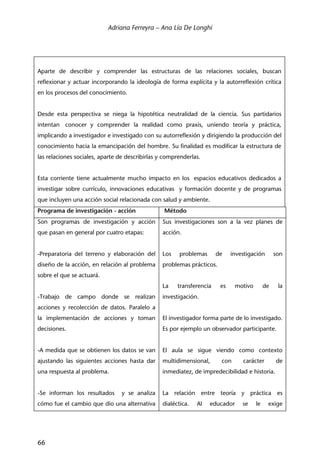 Adriana Ferreyra – Ana Lía De Longhi
66
Aparte de describir y comprender las estructuras de las relaciones sociales, buscan
reflexionar y actuar incorporando la ideología de forma explícita y la autorreflexión crítica
en los procesos del conocimiento.
Desde esta perspectiva se niega la hipotética neutralidad de la ciencia. Sus partidarios
intentan conocer y comprender la realidad como praxis, uniendo teoría y práctica,
implicando a investigador e investigado con su autorreflexión y dirigiendo la producción del
conocimiento hacia la emancipación del hombre. Su finalidad es modificar la estructura de
las relaciones sociales, aparte de describirlas y comprenderlas.
Esta corriente tiene actualmente mucho impacto en los espacios educativos dedicados a
investigar sobre currículo, innovaciones educativas y formación docente y de programas
que incluyen una acción social relacionada con salud y ambiente.
Programa de investigación - acción Método
Son programas de investigación y acción
que pasan en general por cuatro etapas:
-Preparatoria del terreno y elaboración del
diseño de la acción, en relación al problema
sobre el que se actuará.
-Trabajo de campo donde se realizan
acciones y recolección de datos. Paralelo a
la implementación de acciones y toman
decisiones.
-A medida que se obtienen los datos se van
ajustando las siguientes acciones hasta dar
una respuesta al problema.
-Se informan los resultados y se analiza
cómo fue el cambio que dio una alternativa
Sus investigaciones son a la vez planes de
acción.
Los problemas de investigación son
problemas prácticos.
La transferencia es motivo de la
investigación.
El investigador forma parte de lo investigado.
Es por ejemplo un observador participante.
El aula se sigue viendo como contexto
multidimensional, con carácter de
inmediatez, de impredecibilidad e historia.
La relación entre teoría y práctica es
dialéctica. Al educador se le exige
 