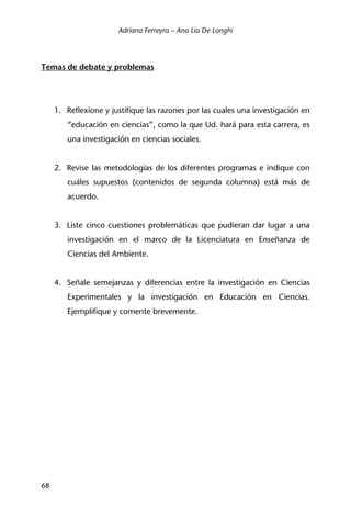 Adriana Ferreyra – Ana Lía De Longhi
68
Temas de debate y problemas
1. Reflexione y justifique las razones por las cuales una investigación en
“educación en ciencias”, como la que Ud. hará para esta carrera, es
una investigación en ciencias sociales.
2. Revise las metodologías de los diferentes programas e indique con
cuáles supuestos (contenidos de segunda columna) está más de
acuerdo.
3. Liste cinco cuestiones problemáticas que pudieran dar lugar a una
investigación en el marco de la Licenciatura en Enseñanza de
Ciencias del Ambiente.
4. Señale semejanzas y diferencias entre la investigación en Ciencias
Experimentales y la investigación en Educación en Ciencias.
Ejemplifique y comente brevemente.
 