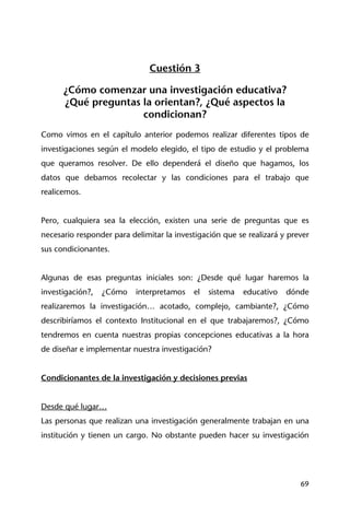 69
Cuestión 3
¿Cómo comenzar una investigación educativa?
¿Qué preguntas la orientan?, ¿Qué aspectos la
condicionan?
Como vimos en el capítulo anterior podemos realizar diferentes tipos de
investigaciones según el modelo elegido, el tipo de estudio y el problema
que queramos resolver. De ello dependerá el diseño que hagamos, los
datos que debamos recolectar y las condiciones para el trabajo que
realicemos.
Pero, cualquiera sea la elección, existen una serie de preguntas que es
necesario responder para delimitar la investigación que se realizará y prever
sus condicionantes.
Algunas de esas preguntas iniciales son: ¿Desde qué lugar haremos la
investigación?, ¿Cómo interpretamos el sistema educativo dónde
realizaremos la investigación… acotado, complejo, cambiante?, ¿Cómo
describiríamos el contexto Institucional en el que trabajaremos?, ¿Cómo
tendremos en cuenta nuestras propias concepciones educativas a la hora
de diseñar e implementar nuestra investigación?
Condicionantes de la investigación y decisiones previas
Desde qué lugar…
Las personas que realizan una investigación generalmente trabajan en una
institución y tienen un cargo. No obstante pueden hacer su investigación
 