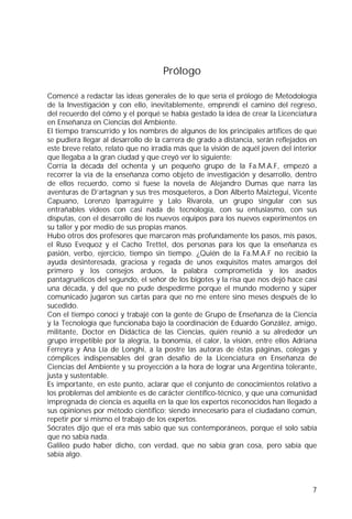 7
Prólogo
Comencé a redactar las ideas generales de lo que sería el prólogo de Metodología
de la Investigación y con ello, inevitablemente, emprendí el camino del regreso,
del recuerdo del cómo y el porqué se había gestado la idea de crear la Licenciatura
en Enseñanza en Ciencias del Ambiente.
El tiempo transcurrido y los nombres de algunos de los principales artífices de que
se pudiera llegar al desarrollo de la carrera de grado a distancia, serán reflejados en
este breve relato, relato que no irradia más que la visión de aquél joven del interior
que llegaba a la gran ciudad y que creyó ver lo siguiente:
Corría la década del ochenta y un pequeño grupo de la Fa.M.A.F, empezó a
recorrer la vía de la enseñanza como objeto de investigación y desarrollo, dentro
de ellos recuerdo, como si fuese la novela de Alejandro Dumas que narra las
aventuras de D’artagnan y sus tres mosqueteros, a Don Alberto Maiztegui, Vicente
Capuano, Lorenzo Iparraguirre y Lalo Rivarola, un grupo singular con sus
entrañables videos con casi nada de tecnología, con su entusiasmo, con sus
disputas, con el desarrollo de los nuevos equipos para los nuevos experimentos en
su taller y por medio de sus propias manos.
Hubo otros dos profesores que marcaron más profundamente los pasos, mis pasos,
el Ruso Evequoz y el Cacho Trettel, dos personas para los que la enseñanza es
pasión, verbo, ejercicio, tiempo sin tiempo. ¿Quién de la Fa.M.A.F no recibió la
ayuda desinteresada, graciosa y regada de unos exquisitos mates amargos del
primero y los consejos arduos, la palabra comprometida y los asados
pantagruélicos del segundo, el señor de los bigotes y la risa que nos dejó hace casi
una década, y del que no pude despedirme porque el mundo moderno y súper
comunicado jugaron sus cartas para que no me entere sino meses después de lo
sucedido.
Con el tiempo conocí y trabajé con la gente de Grupo de Enseñanza de la Ciencia
y la Tecnología que funcionaba bajo la coordinación de Eduardo González, amigo,
militante, Doctor en Didáctica de las Ciencias, quién reunió a su alrededor un
grupo irrepetible por la alegría, la bonomía, el calor, la visión, entre ellos Adriana
Ferreyra y Ana Lía de Longhi, a la postre las autoras de éstas páginas, colegas y
cómplices indispensables del gran desafío de la Licenciatura en Enseñanza de
Ciencias del Ambiente y su proyección a la hora de lograr una Argentina tolerante,
justa y sustentable.
Es importante, en este punto, aclarar que el conjunto de conocimientos relativo a
los problemas del ambiente es de carácter científico-técnico, y que una comunidad
impregnada de ciencia es aquella en la que los expertos reconocidos han llegado a
sus opiniones por método científico; siendo innecesario para el ciudadano común,
repetir por si mismo el trabajo de los expertos.
Sócrates dijo que el era más sabio que sus contemporáneos, porque el solo sabía
que no sabía nada.
Galileo pudo haber dicho, con verdad, que no sabía gran cosa, pero sabía que
sabía algo.
 