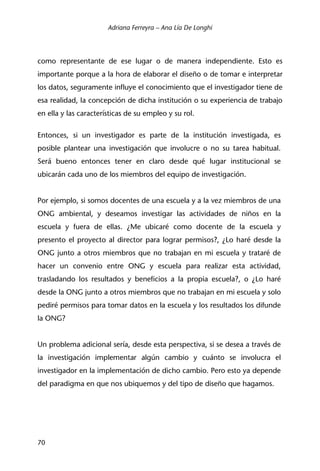 Adriana Ferreyra – Ana Lía De Longhi
70
como representante de ese lugar o de manera independiente. Esto es
importante porque a la hora de elaborar el diseño o de tomar e interpretar
los datos, seguramente influye el conocimiento que el investigador tiene de
esa realidad, la concepción de dicha institución o su experiencia de trabajo
en ella y las características de su empleo y su rol.
Entonces, si un investigador es parte de la institución investigada, es
posible plantear una investigación que involucre o no su tarea habitual.
Será bueno entonces tener en claro desde qué lugar institucional se
ubicarán cada uno de los miembros del equipo de investigación.
Por ejemplo, si somos docentes de una escuela y a la vez miembros de una
ONG ambiental, y deseamos investigar las actividades de niños en la
escuela y fuera de ellas. ¿Me ubicaré como docente de la escuela y
presento el proyecto al director para lograr permisos?, ¿Lo haré desde la
ONG junto a otros miembros que no trabajan en mi escuela y trataré de
hacer un convenio entre ONG y escuela para realizar esta actividad,
trasladando los resultados y beneficios a la propia escuela?, o ¿Lo haré
desde la ONG junto a otros miembros que no trabajan en mi escuela y solo
pediré permisos para tomar datos en la escuela y los resultados los difunde
la ONG?
Un problema adicional sería, desde esta perspectiva, si se desea a través de
la investigación implementar algún cambio y cuánto se involucra el
investigador en la implementación de dicho cambio. Pero esto ya depende
del paradigma en que nos ubiquemos y del tipo de diseño que hagamos.
 