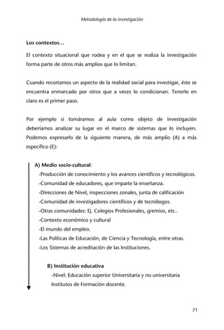Metodología de la investigación
71
Los contextos…
El contexto situacional que rodea y en el que se realiza la investigación
forma parte de otros más amplios que lo limitan.
Cuando recortamos un aspecto de la realidad social para investigar, éste se
encuentra enmarcado por otros que a veces lo condicionan. Tenerlo en
claro es el primer paso.
Por ejemplo si tomáramos al aula como objeto de investigación
deberíamos analizar su lugar en el marco de sistemas que lo incluyen.
Podemos expresarlo de la siguiente manera, de más amplio (A) a más
específico (E):
A) Medio socio-cultural:
-Producción de conocimiento y los avances científicos y tecnológicos.
-Comunidad de educadores, que imparte la enseñanza.
-Direcciones de Nivel, inspecciones zonales, junta de calificación
-Comunidad de investigadores científicos y de tecnólogos.
-Otras comunidades: Ej. Colegios Profesionales, gremios, etc..
-Contexto económico y cultural
-El mundo del empleo.
-Las Políticas de Educación, de Ciencia y Tecnología, entre otras.
-Los Sistemas de acreditación de las Instituciones.
B) Institución educativa
-Nivel: Educación superior Universitaria y no universitaria
Institutos de Formación docente.
 