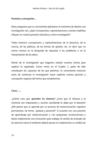 Adriana Ferreyra – Ana Lía De Longhi
74
Posición y concepción…
Otras preguntas que es conveniente plantearse al momento de diseñar una
investigación son: ¿Qué concepciones, representaciones y teorías implícitas
influyen en nuestra posición educativa y cómo investigador?
Todos tenemos concepciones y representaciones de la docencia, de la
ciencia, de las políticas, de las formas de gestión, etc. Es decir que no
somos neutros en la búsqueda de repuestas a los problemas o en la
interpretación de los datos.
Detrás de la investigación que hagamos estarán nuestras teorías para
explicar lo registrado. Como vimos en el Cuadro 1, parte de ellas
constituyen los supuestos de los que partimos. Es conveniente entonces
antes de comenzar la investigación hacer explicita nuestra posición y
concepción respecto del hecho que estudiaremos.
Casos …..
-¿Cómo creo que aprenden los alumnos? ¿Creo que el refuerzo y la
memoria son importantes y ocurren asimilando lo dado por el docente?
¿Me parece que se aprende por un proceso de reestructuración cognitiva
permanente, de forma gradual y personal?. Si acuerdo con una posición
de aprendizaje por reestructuración y con propuestas constructivistas y
deseo implementar una innovación para trabajar el cambio de actitudes de
los alumnos hacia el ambiente deberé pensar en implementar un análisis de
 