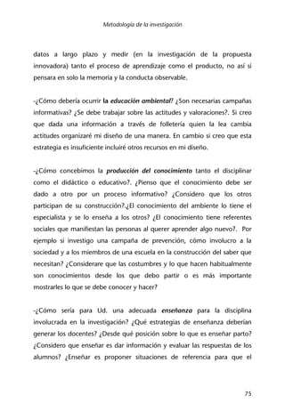 Metodología de la investigación
75
datos a largo plazo y medir (en la investigación de la propuesta
innovadora) tanto el proceso de aprendizaje como el producto, no así si
pensara en solo la memoria y la conducta observable.
-¿Cómo debería ocurrir la educación ambiental? ¿Son necesarias campañas
informativas? ¿Se debe trabajar sobre las actitudes y valoraciones?. Si creo
que dada una información a través de folletería quien la lea cambia
actitudes organizaré mi diseño de una manera. En cambio si creo que esta
estrategia es insuficiente incluiré otros recursos en mi diseño.
-¿Cómo concebimos la producción del conocimiento tanto el disciplinar
como el didáctico o educativo?. ¿Pienso que el conocimiento debe ser
dado a otro por un proceso informativo? ¿Considero que los otros
participan de su construcción?.¿El conocimiento del ambiente lo tiene el
especialista y se lo enseña a los otros? ¿El conocimiento tiene referentes
sociales que manifiestan las personas al querer aprender algo nuevo?. Por
ejemplo si investigo una campaña de prevención, cómo involucro a la
sociedad y a los miembros de una escuela en la construcción del saber que
necesitan? ¿Considerare que las costumbres y lo que hacen habitualmente
son conocimientos desde los que debo partir o es más importante
mostrarles lo que se debe conocer y hacer?
-¿Cómo sería para Ud. una adecuada enseñanza para la disciplina
involucrada en la investigación? ¿Qué estrategias de enseñanza deberían
generar los docentes? ¿Desde qué posición sobre lo que es enseñar parto?
¿Considero que enseñar es dar información y evaluar las respuestas de los
alumnos? ¿Enseñar es proponer situaciones de referencia para que el
 