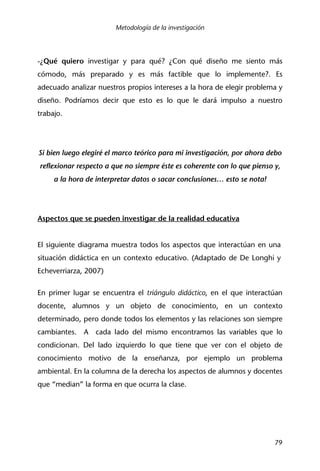 Metodología de la investigación
79
-¿Qué quiero investigar y para qué? ¿Con qué diseño me siento más
cómodo, más preparado y es más factible que lo implemente?. Es
adecuado analizar nuestros propios intereses a la hora de elegir problema y
diseño. Podríamos decir que esto es lo que le dará impulso a nuestro
trabajo.
Si bien luego elegiré el marco teórico para mi investigación, por ahora debo
reflexionar respecto a que no siempre éste es coherente con lo que pienso y,
a la hora de interpretar datos o sacar conclusiones… esto se nota!
Aspectos que se pueden investigar de la realidad educativa
El siguiente diagrama muestra todos los aspectos que interactúan en una
situación didáctica en un contexto educativo. (Adaptado de De Longhi y
Echeverriarza, 2007)
En primer lugar se encuentra el triángulo didáctico, en el que interactúan
docente, alumnos y un objeto de conocimiento, en un contexto
determinado, pero donde todos los elementos y las relaciones son siempre
cambiantes. A cada lado del mismo encontramos las variables que lo
condicionan. Del lado izquierdo lo que tiene que ver con el objeto de
conocimiento motivo de la enseñanza, por ejemplo un problema
ambiental. En la columna de la derecha los aspectos de alumnos y docentes
que “median” la forma en que ocurra la clase.
 