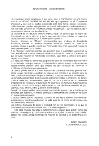 Adriana Ferreyra – Ana Lía De Longhi
8
Hoy oscilamos entre estudiosos, o no tanto, que se transforman en una nueva
especie los HOMO SAPIENS YO YO YO YO, que aparecen en el firmamento
ambiental y que son la palabra autorizada para todo tema, palabra sentencia,
palabra censura, palabra indispensable sin la cual todos quedamos desautorizados.
Por otro lado conviven los “HOMO SAPIENS PIENSO QUE”, que no saben nada y
están convencidos de que lo saben todo.
La sociedad de los “HOMO SAPIENS PIENSO QUE” es aquella que no repite las
demostraciones de la ciencia, y en la que sus referentes instalan permanentes
sospechas sobre la fiabilidad de la información científica.
Estamos rodeados de “Mesías” ambientalistas que predicen el Apocalipsis
Ambiental, basados en axiomas evidentes desde su sistema de creencias e
intereses, el que se puede resumir en: “el mundo viene mal, sigue mal y como si
fuese poco empeora en el futuro.”
Y de “Mesías” antiambientalistas que predicen que el Apocalipsis Ambiental es
falso, basados en axiomas evidentes desde su sistema de creencias e intereses, el
que se puede resumir en: “el mundo viene bien, sigue bien y como si fuese poco
mejora en el futuro.”
Este libro, les ayudará a tomar la justa posición tanto en lo científico técnico como
en lo humano, para que sean sus propios cerebros, unidos a otros cerebros que no
necesariamente piensen igual que ustedes las que resuelvan los conflictos y
problemas ambientales que nos aquejan.
La ciencia puede afectar a la vida humana de cuantiosas maneras, pero la más
obvia es que, sin llegar a cambiar los ímpetus del hombre o su posición ante la
vida, puede aumentar el poder que el individuo posee para satisfacer sus codicias.
La ciencia ha acrecentado la intervención del hombre sobre el ambiente, de donde
pudiera deducirse, erróneamente, que ello se va a trasladar en un aumento
proporcional de felicidad y prosperidad. Así ocurriría si los humanos fuésemos seres
razonables, pero el hecho es que todos somos un manojo de corazonadas, sangre,
lagrimas, risas, amores, odios y ardores inconfesables.
Cuando es imprescindible determinada cantidad de alguna cosa y disminuye la
dificultad por obtenerla, el instinto conduce al animal humano a darse un hartazgo
en su nueva circunstancia.
El brusco cambio que ha producido la ciencia ha alterado la armonía entre nuestras
inclinaciones y nuestras condiciones de vida, pero lo ha hecho en direcciones no
suficientemente indicadas.
Los instintos humanos de poder y rivalidad han de ser dominados, si es que el
desarrollo sustentable quiere tener éxito o al menos esperanza.
Este libro muestra las uñas lo suficientemente afiladas para pelear contra las
visiones cosmológicas yo centristas actuales y las agallas necesarias para batallar
porque las teorías antropocéntricas no mueran de soledad y las biocentristas de
pena.
DARÍO SBARATO
COORDINADOR LECA
 