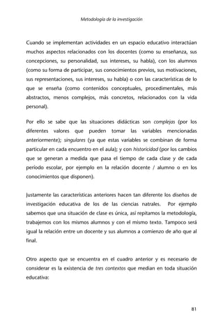 Metodología de la investigación
81
Cuando se implementan actividades en un espacio educativo interactúan
muchos aspectos relacionados con los docentes (como su enseñanza, sus
concepciones, su personalidad, sus intereses, su habla), con los alumnos
(como su forma de participar, sus conocimientos previos, sus motivaciones,
sus representaciones, sus intereses, su habla) o con las características de lo
que se enseña (como contenidos conceptuales, procedimentales, más
abstractos, menos complejos, más concretos, relacionados con la vida
personal).
Por ello se sabe que las situaciones didácticas son complejas (por los
diferentes valores que pueden tomar las variables mencionadas
anteriormente); singulares (ya que estas variables se combinan de forma
particular en cada encuentro en el aula); y con historicidad (por los cambios
que se generan a medida que pasa el tiempo de cada clase y de cada
período escolar, por ejemplo en la relación docente / alumno o en los
conocimientos que disponen).
Justamente las características anteriores hacen tan diferente los diseños de
investigación educativa de los de las ciencias natrales. Por ejemplo
sabemos que una situación de clase es única, así repitamos la metodología,
trabajemos con los mismos alumnos y con el mismo texto. Tampoco será
igual la relación entre un docente y sus alumnos a comienzo de año que al
final.
Otro aspecto que se encuentra en el cuadro anterior y es necesario de
considerar es la existencia de tres contextos que median en toda situación
educativa:
 