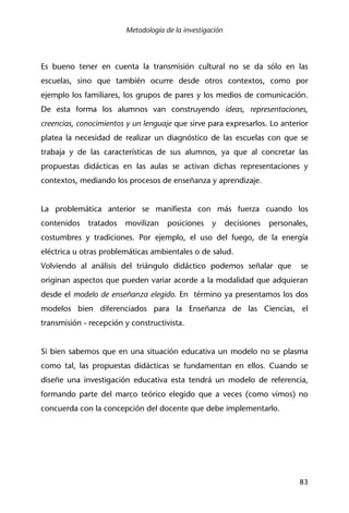 Metodología de la investigación
83
Es bueno tener en cuenta la transmisión cultural no se da sólo en las
escuelas, sino que también ocurre desde otros contextos, como por
ejemplo los familiares, los grupos de pares y los medios de comunicación.
De esta forma los alumnos van construyendo ideas, representaciones,
creencias, conocimientos y un lenguaje que sirve para expresarlos. Lo anterior
platea la necesidad de realizar un diagnóstico de las escuelas con que se
trabaja y de las características de sus alumnos, ya que al concretar las
propuestas didácticas en las aulas se activan dichas representaciones y
contextos, mediando los procesos de enseñanza y aprendizaje.
La problemática anterior se manifiesta con más fuerza cuando los
contenidos tratados movilizan posiciones y decisiones personales,
costumbres y tradiciones. Por ejemplo, el uso del fuego, de la energía
eléctrica u otras problemáticas ambientales o de salud.
Volviendo al análisis del triángulo didáctico podemos señalar que se
originan aspectos que pueden variar acorde a la modalidad que adquieran
desde el modelo de enseñanza elegido. En término ya presentamos los dos
modelos bien diferenciados para la Enseñanza de las Ciencias, el
transmisión - recepción y constructivista.
Si bien sabemos que en una situación educativa un modelo no se plasma
como tal, las propuestas didácticas se fundamentan en ellos. Cuando se
diseñe una investigación educativa esta tendrá un modelo de referencia,
formando parte del marco teórico elegido que a veces (como vimos) no
concuerda con la concepción del docente que debe implementarlo.
 