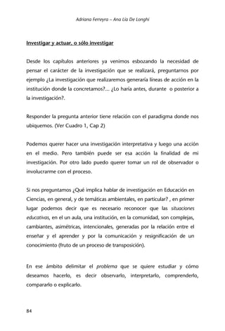 Adriana Ferreyra – Ana Lía De Longhi
84
Investigar y actuar, o sólo investigar
Desde los capítulos anteriores ya venimos esbozando la necesidad de
pensar el carácter de la investigación que se realizará, preguntarnos por
ejemplo ¿La investigación que realizaremos generaría líneas de acción en la
institución donde la concretamos?... ¿Lo haría antes, durante o posterior a
la investigación?.
Responder la pregunta anterior tiene relación con el paradigma donde nos
ubiquemos. (Ver Cuadro 1, Cap 2)
Podemos querer hacer una investigación interpretativa y luego una acción
en el medio. Pero también puede ser esa acción la finalidad de mi
investigación. Por otro lado puedo querer tomar un rol de observador o
involucrarme con el proceso.
Si nos preguntamos ¿Qué implica hablar de investigación en Educación en
Ciencias, en general, y de temáticas ambientales, en particular? , en primer
lugar podemos decir que es necesario reconocer que las situaciones
educativas, en el un aula, una institución, en la comunidad, son complejas,
cambiantes, asimétricas, intencionales, generadas por la relación entre el
enseñar y el aprender y por la comunicación y resignificación de un
conocimiento (fruto de un proceso de transposición).
En ese ámbito delimitar el problema que se quiere estudiar y cómo
deseamos hacerlo, es decir observarlo, interpretarlo, comprenderlo,
compararlo o explicarlo.
 