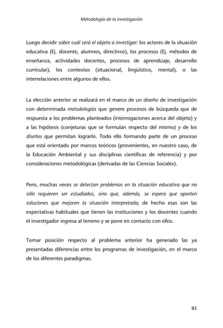 Metodología de la investigación
85
Luego decidir sobre cuál será el objeto a investigar: los actores de la situación
educativa (Ej. docente, alumnos, directivos), los procesos (Ej. métodos de
enseñanza, actividades docentes, procesos de aprendizaje, desarrollo
curricular), los contextos (situacional, lingüístico, mental), o las
interrelaciones entre algunos de ellos.
La elección anterior se realizará en el marco de un diseño de investigación
con determinada metodologías que genere procesos de búsqueda que de
respuesta a los problemas planteados (interrogaciones acerca del objeto) y
a las hipótesis (conjeturas que se formulan respecto del mismo) y de los
diseños que permitan lograrlo. Todo ello formando parte de un proceso
que está orientado por marcos teóricos (provenientes, en nuestro caso, de
la Educación Ambiental y sus disciplinas científicas de referencia) y por
consideraciones metodológicas (derivadas de las Ciencias Sociales).
Pero, muchas veces se detectan problemas en la situación educativa que no
sólo requieren ser estudiados, sino que, además, se espera que aporten
soluciones que mejoren la situación interpretada; de hecho esas son las
expectativas habituales que tienen las instituciones y los docentes cuando
el investigador ingresa al terreno y se pone en contacto con ellos.
Tomar posición respecto al problema anterior ha generado las ya
presentadas diferencias entre los programas de investigación, en el marco
de los diferentes paradigmas.
 