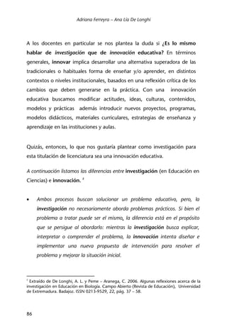 Adriana Ferreyra – Ana Lía De Longhi
86
A los docentes en particular se nos plantea la duda si ¿Es lo mismo
hablar de investigación que de innovación educativa? En términos
generales, innovar implica desarrollar una alternativa superadora de las
tradicionales o habituales forma de enseñar y/o aprender, en distintos
contextos o niveles institucionales, basados en una reflexión crítica de los
cambios que deben generarse en la práctica. Con una innovación
educativa buscamos modificar actitudes, ideas, culturas, contenidos,
modelos y prácticas además introducir nuevos proyectos, programas,
modelos didácticos, materiales curriculares, estrategias de enseñanza y
aprendizaje en las instituciones y aulas.
Quizás, entonces, lo que nos gustaría plantear como investigación para
esta titulación de licenciatura sea una innovación educativa.
A continuación listamos las diferencias entre investigación (en Educación en
Ciencias) e innovación. 2
• Ambos procesos buscan solucionar un problema educativo, pero, la
investigación no necesariamente aborda problemas prácticos. Si bien el
problema a tratar puede ser el mismo, la diferencia está en el propósito
que se persigue al abordarlo: mientras la investigación busca explicar,
interpretar o comprender el problema, la innovación intenta diseñar e
implementar una nueva propuesta de intervención para resolver el
problema y mejorar la situación inicial.
2
Extraído de De Longhi, A. L. y Peme – Aranega, C. 2006. Algunas reflexiones acerca de la
investigación en Educación en Biología. Campo Abierto (Revista de Educación), Universidad
de Extremadura. Badajoz. ISSN 0213-9529, 22, pág. 37 – 58.
 