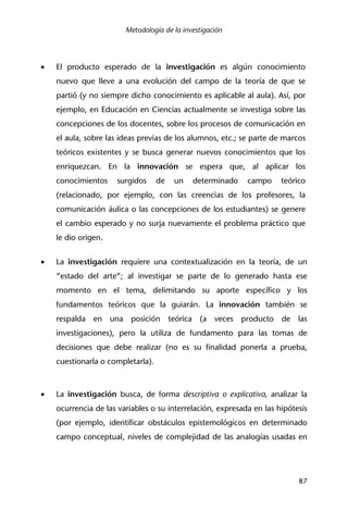 Metodología de la investigación
87
• El producto esperado de la investigación es algún conocimiento
nuevo que lleve a una evolución del campo de la teoría de que se
partió (y no siempre dicho conocimiento es aplicable al aula). Así, por
ejemplo, en Educación en Ciencias actualmente se investiga sobre las
concepciones de los docentes, sobre los procesos de comunicación en
el aula, sobre las ideas previas de los alumnos, etc.; se parte de marcos
teóricos existentes y se busca generar nuevos conocimientos que los
enriquezcan. En la innovación se espera que, al aplicar los
conocimientos surgidos de un determinado campo teórico
(relacionado, por ejemplo, con las creencias de los profesores, la
comunicación áulica o las concepciones de los estudiantes) se genere
el cambio esperado y no surja nuevamente el problema práctico que
le dio origen.
• La investigación requiere una contextualización en la teoría, de un
“estado del arte”; al investigar se parte de lo generado hasta ese
momento en el tema, delimitando su aporte específico y los
fundamentos teóricos que la guiarán. La innovación también se
respalda en una posición teórica (a veces producto de las
investigaciones), pero la utiliza de fundamento para las tomas de
decisiones que debe realizar (no es su finalidad ponerla a prueba,
cuestionarla o completarla).
• La investigación busca, de forma descriptiva o explicativa, analizar la
ocurrencia de las variables o su interrelación, expresada en las hipótesis
(por ejemplo, identificar obstáculos epistemológicos en determinado
campo conceptual, niveles de complejidad de las analogías usadas en
 