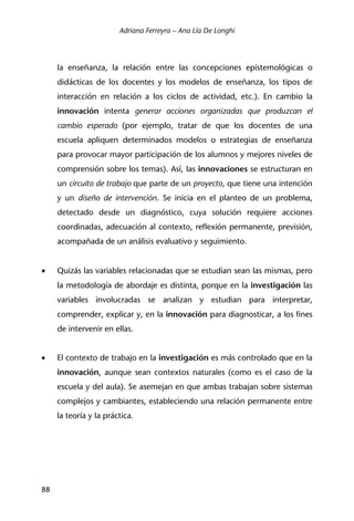 Adriana Ferreyra – Ana Lía De Longhi
88
la enseñanza, la relación entre las concepciones epistemológicas o
didácticas de los docentes y los modelos de enseñanza, los tipos de
interacción en relación a los ciclos de actividad, etc.). En cambio la
innovación intenta generar acciones organizadas que produzcan el
cambio esperado (por ejemplo, tratar de que los docentes de una
escuela apliquen determinados modelos o estrategias de enseñanza
para provocar mayor participación de los alumnos y mejores niveles de
comprensión sobre los temas). Así, las innovaciones se estructuran en
un circuito de trabajo que parte de un proyecto, que tiene una intención
y un diseño de intervención. Se inicia en el planteo de un problema,
detectado desde un diagnóstico, cuya solución requiere acciones
coordinadas, adecuación al contexto, reflexión permanente, previsión,
acompañada de un análisis evaluativo y seguimiento.
• Quizás las variables relacionadas que se estudian sean las mismas, pero
la metodología de abordaje es distinta, porque en la investigación las
variables involucradas se analizan y estudian para interpretar,
comprender, explicar y, en la innovación para diagnosticar, a los fines
de intervenir en ellas.
• El contexto de trabajo en la investigación es más controlado que en la
innovación, aunque sean contextos naturales (como es el caso de la
escuela y del aula). Se asemejan en que ambas trabajan sobre sistemas
complejos y cambiantes, estableciendo una relación permanente entre
la teoría y la práctica.
 