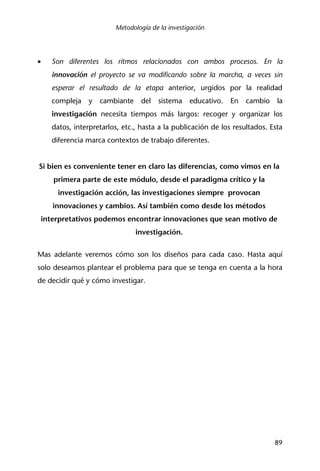 Metodología de la investigación
89
• Son diferentes los ritmos relacionados con ambos procesos. En la
innovación el proyecto se va modificando sobre la marcha, a veces sin
esperar el resultado de la etapa anterior, urgidos por la realidad
compleja y cambiante del sistema educativo. En cambio la
investigación necesita tiempos más largos: recoger y organizar los
datos, interpretarlos, etc., hasta a la publicación de los resultados. Esta
diferencia marca contextos de trabajo diferentes.
Si bien es conveniente tener en claro las diferencias, como vimos en la
primera parte de este módulo, desde el paradigma crítico y la
investigación acción, las investigaciones siempre provocan
innovaciones y cambios. Así también como desde los métodos
interpretativos podemos encontrar innovaciones que sean motivo de
investigación.
Mas adelante veremos cómo son los diseños para cada caso. Hasta aquí
solo deseamos plantear el problema para que se tenga en cuenta a la hora
de decidir qué y cómo investigar.
 