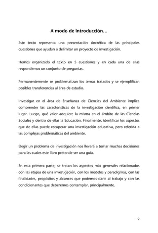 9
A modo de introducción…
Este texto representa una presentación sincrética de las principales
cuestiones que ayudan a delimitar un proyecto de investigación.
Hemos organizado el texto en 5 cuestiones y en cada una de ellas
respondemos un conjunto de preguntas.
Permanentemente se problematizan los temas tratados y se ejemplifican
posibles transferencias al área de estudio.
Investigar en el área de Enseñanza de Ciencias del Ambiente implica
comprender las características de la investigación científica, en primer
lugar. Luego, qué valor adquiere la misma en el ámbito de las Ciencias
Sociales y dentro de ellas la Educación. Finalmente, identificar los aspectos
que de ellas puede recuperar una investigación educativa, pero referida a
las complejas problemáticas del ambiente.
Elegir un problema de investigación nos llevará a tomar muchas decisiones
para las cuales este libro pretende ser una guía.
En esta primera parte, se tratan los aspectos más generales relacionados
con las etapas de una investigación, con los modelos y paradigmas, con las
finalidades, propósitos y alcances que podemos darle al trabajo y con las
condicionantes que deberemos contemplar, principalmente.
 