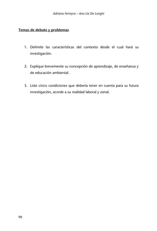 Adriana Ferreyra – Ana Lía De Longhi
90
Temas de debate y problemas
1. Delimite las características del contexto desde el cual hará su
investigación.
2. Explique brevemente su concepción de aprendizaje, de enseñanza y
de educación ambiental.
3. Liste cinco condiciones que debería tener en cuenta para su futura
investigación, acorde a su realidad laboral y zonal.
 